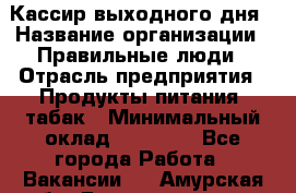 Кассир выходного дня › Название организации ­ Правильные люди › Отрасль предприятия ­ Продукты питания, табак › Минимальный оклад ­ 30 000 - Все города Работа » Вакансии   . Амурская обл.,Благовещенск г.